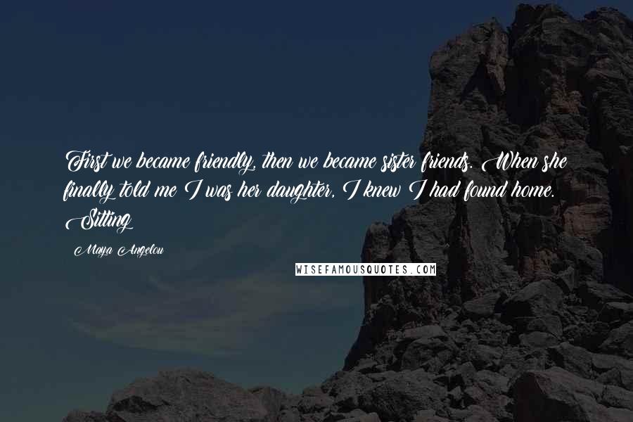 Maya Angelou Quotes: First we became friendly, then we became sister friends. When she finally told me I was her daughter, I knew I had found home. Sitting