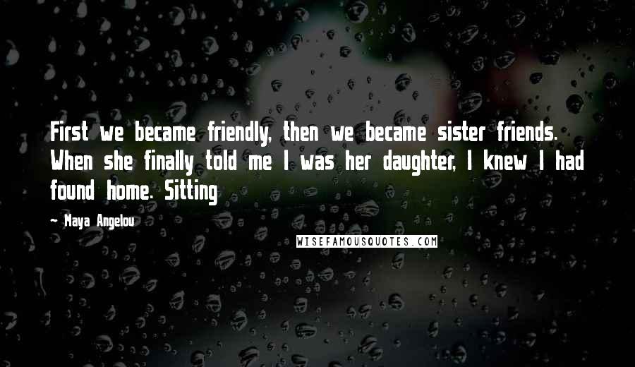 Maya Angelou Quotes: First we became friendly, then we became sister friends. When she finally told me I was her daughter, I knew I had found home. Sitting