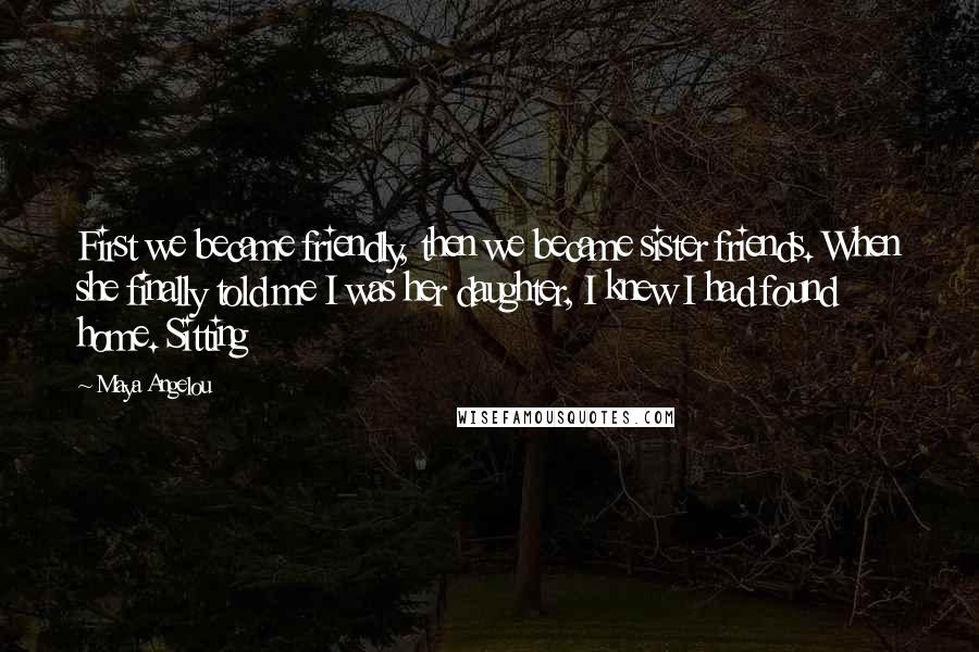 Maya Angelou Quotes: First we became friendly, then we became sister friends. When she finally told me I was her daughter, I knew I had found home. Sitting