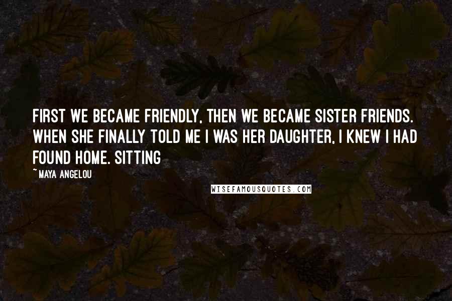 Maya Angelou Quotes: First we became friendly, then we became sister friends. When she finally told me I was her daughter, I knew I had found home. Sitting