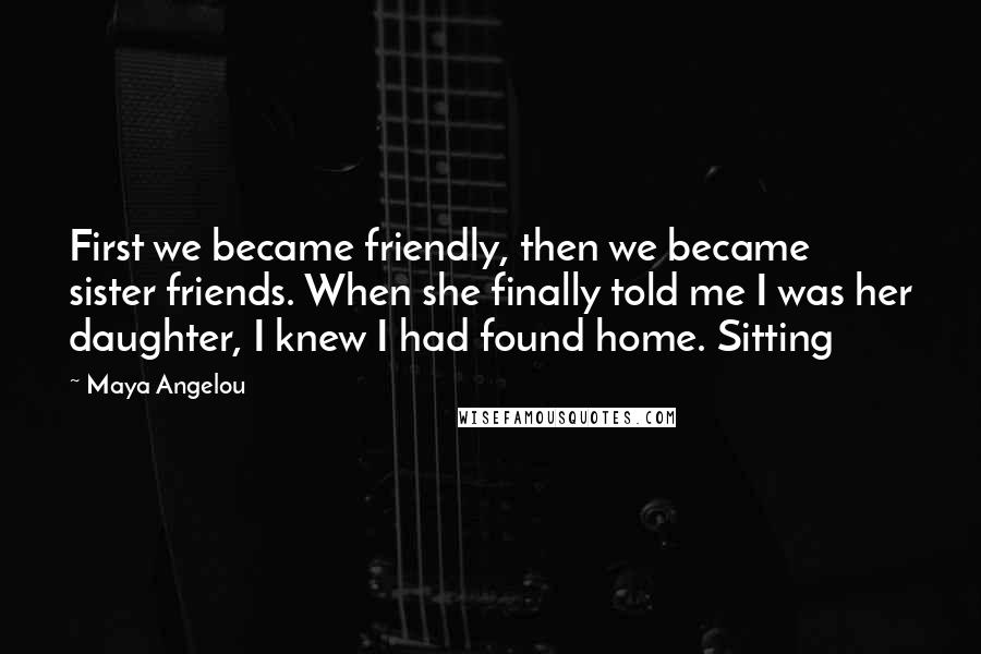 Maya Angelou Quotes: First we became friendly, then we became sister friends. When she finally told me I was her daughter, I knew I had found home. Sitting