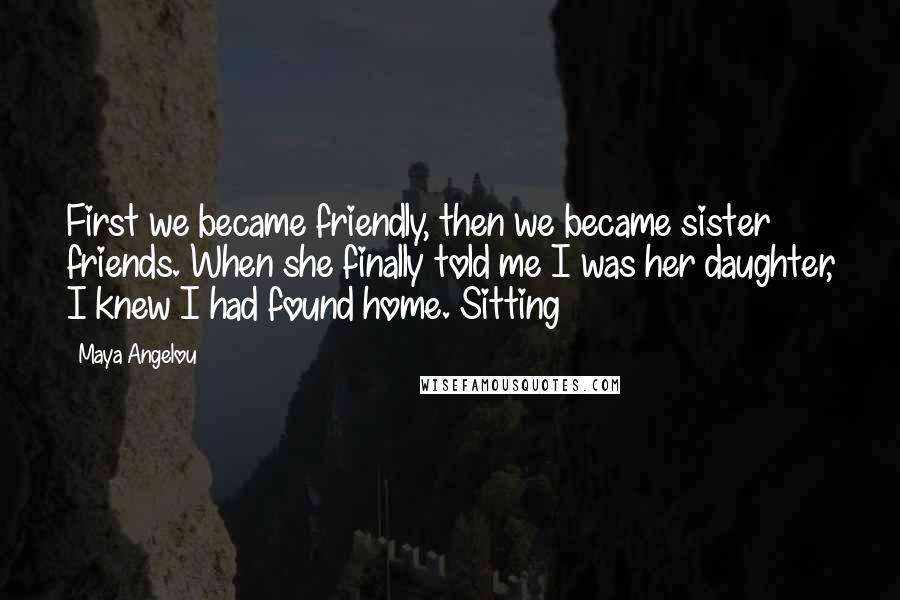 Maya Angelou Quotes: First we became friendly, then we became sister friends. When she finally told me I was her daughter, I knew I had found home. Sitting