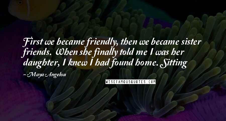 Maya Angelou Quotes: First we became friendly, then we became sister friends. When she finally told me I was her daughter, I knew I had found home. Sitting