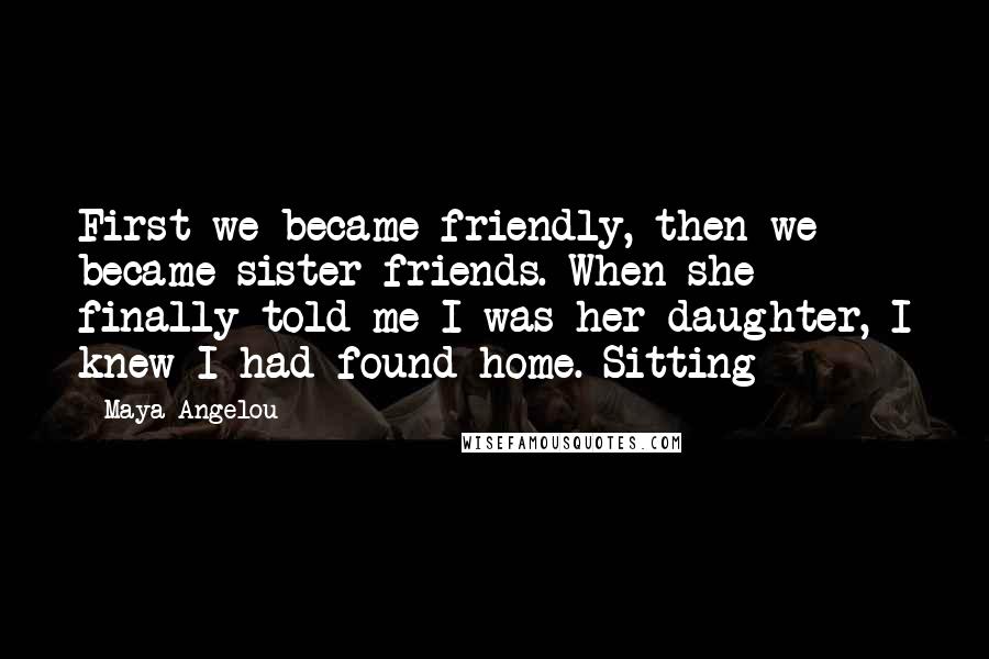 Maya Angelou Quotes: First we became friendly, then we became sister friends. When she finally told me I was her daughter, I knew I had found home. Sitting