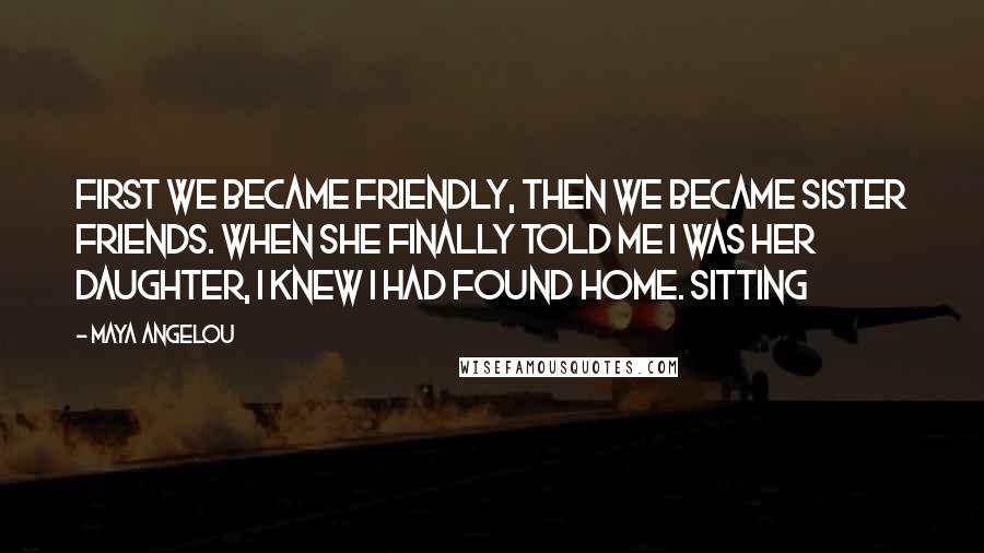 Maya Angelou Quotes: First we became friendly, then we became sister friends. When she finally told me I was her daughter, I knew I had found home. Sitting