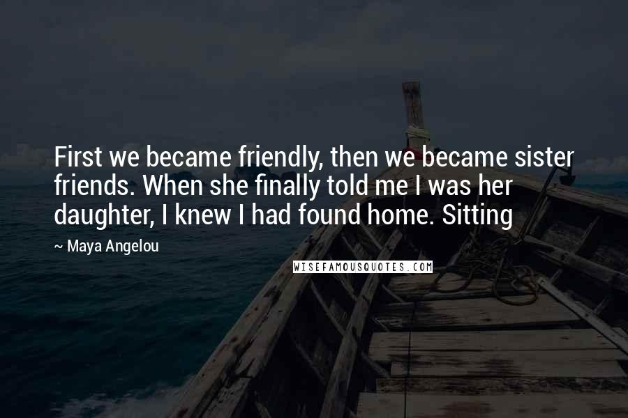 Maya Angelou Quotes: First we became friendly, then we became sister friends. When she finally told me I was her daughter, I knew I had found home. Sitting