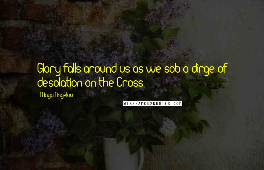 Maya Angelou Quotes: Glory falls around us as we sob a dirge of desolation on the Cross