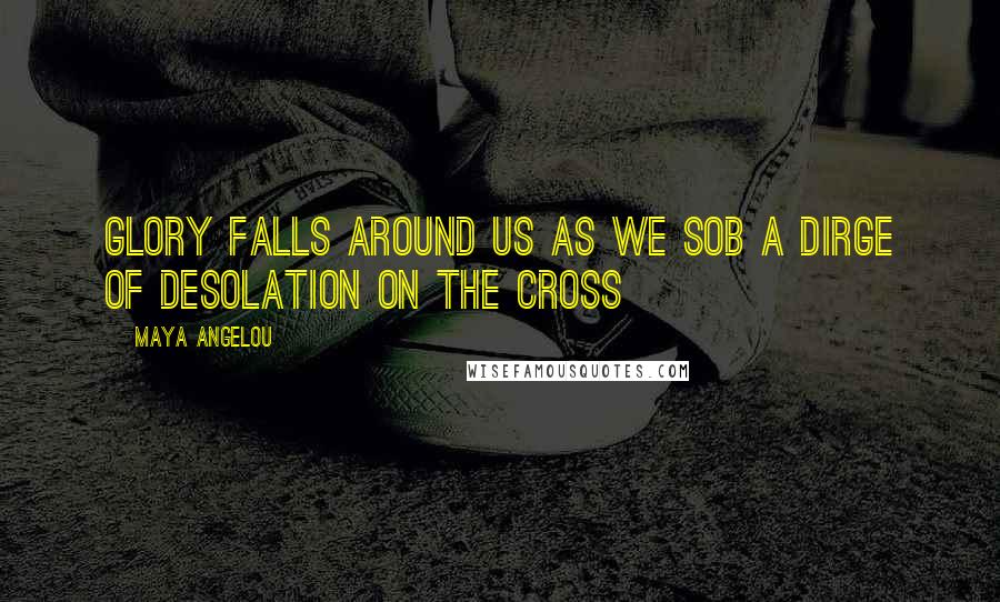 Maya Angelou Quotes: Glory falls around us as we sob a dirge of desolation on the Cross