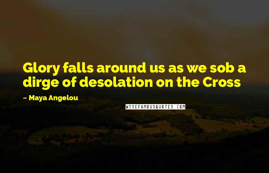 Maya Angelou Quotes: Glory falls around us as we sob a dirge of desolation on the Cross