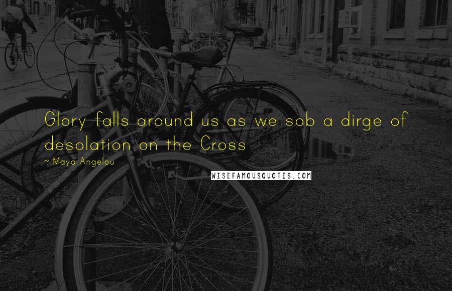 Maya Angelou Quotes: Glory falls around us as we sob a dirge of desolation on the Cross