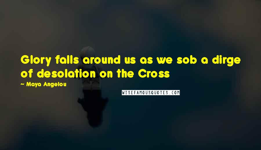 Maya Angelou Quotes: Glory falls around us as we sob a dirge of desolation on the Cross