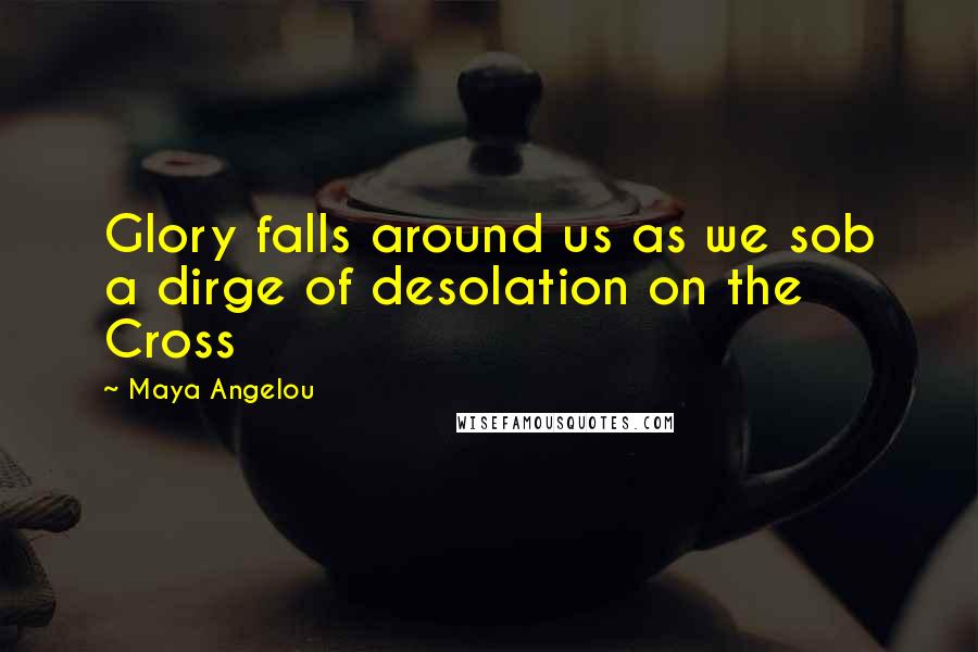 Maya Angelou Quotes: Glory falls around us as we sob a dirge of desolation on the Cross