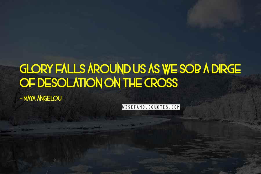 Maya Angelou Quotes: Glory falls around us as we sob a dirge of desolation on the Cross