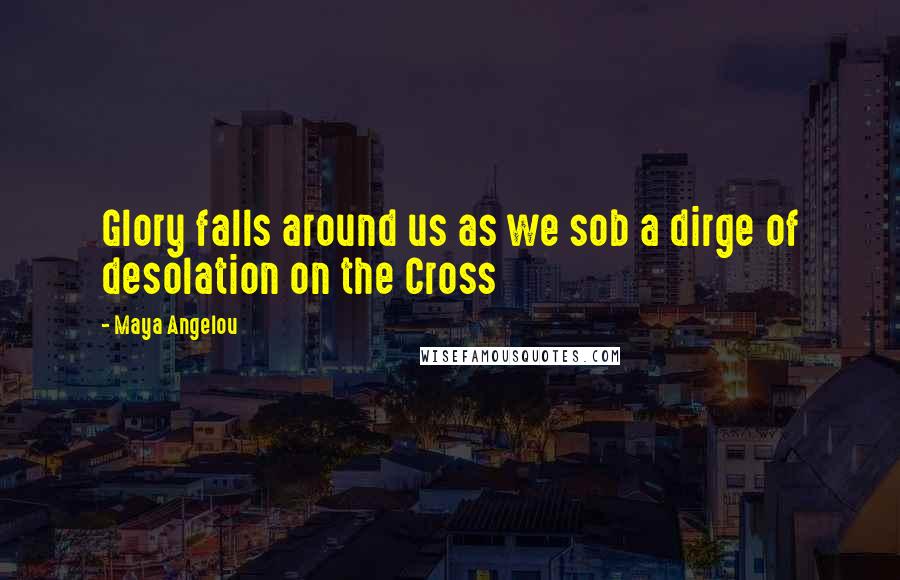 Maya Angelou Quotes: Glory falls around us as we sob a dirge of desolation on the Cross