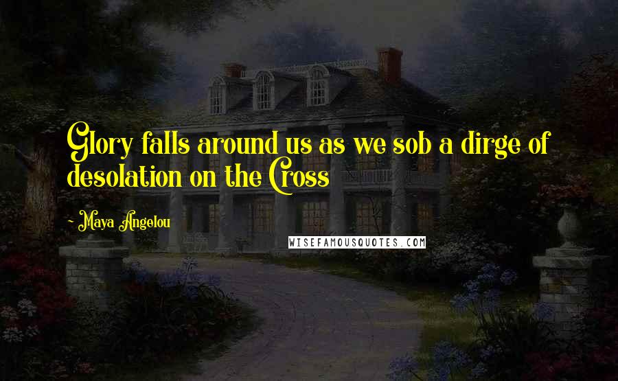 Maya Angelou Quotes: Glory falls around us as we sob a dirge of desolation on the Cross