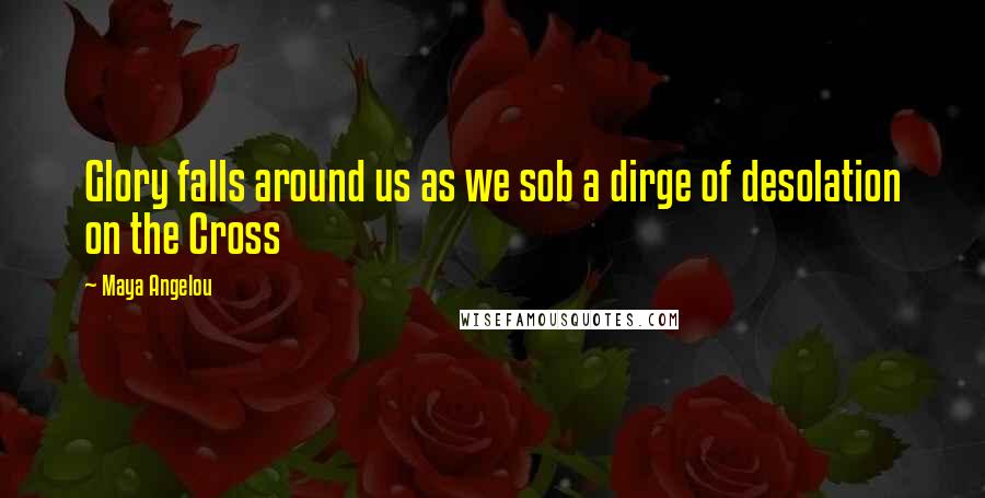 Maya Angelou Quotes: Glory falls around us as we sob a dirge of desolation on the Cross