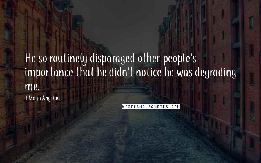 Maya Angelou Quotes: He so routinely disparaged other people's importance that he didn't notice he was degrading me.