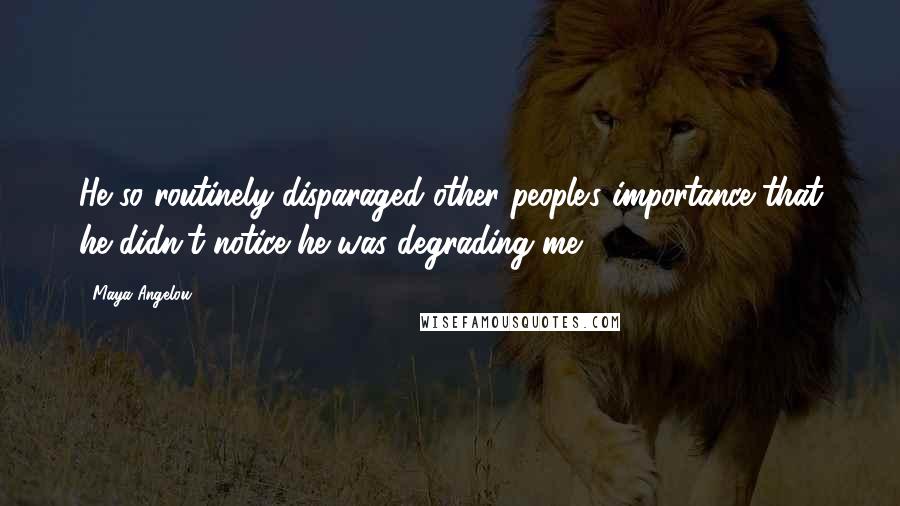 Maya Angelou Quotes: He so routinely disparaged other people's importance that he didn't notice he was degrading me.