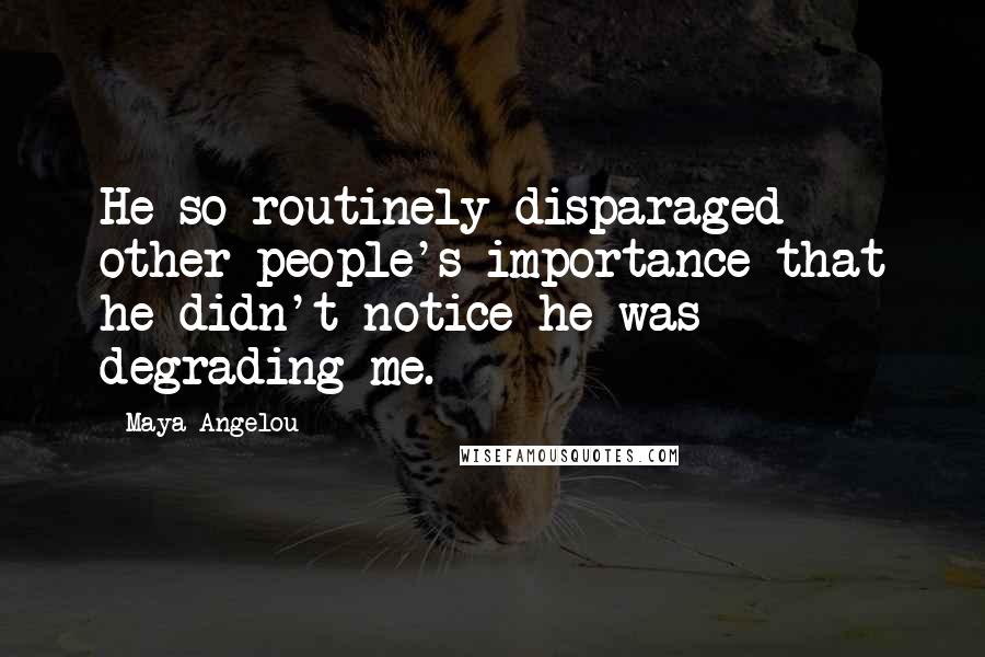 Maya Angelou Quotes: He so routinely disparaged other people's importance that he didn't notice he was degrading me.