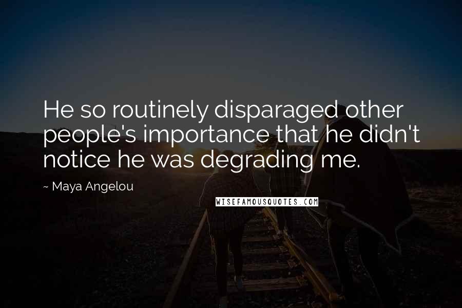 Maya Angelou Quotes: He so routinely disparaged other people's importance that he didn't notice he was degrading me.