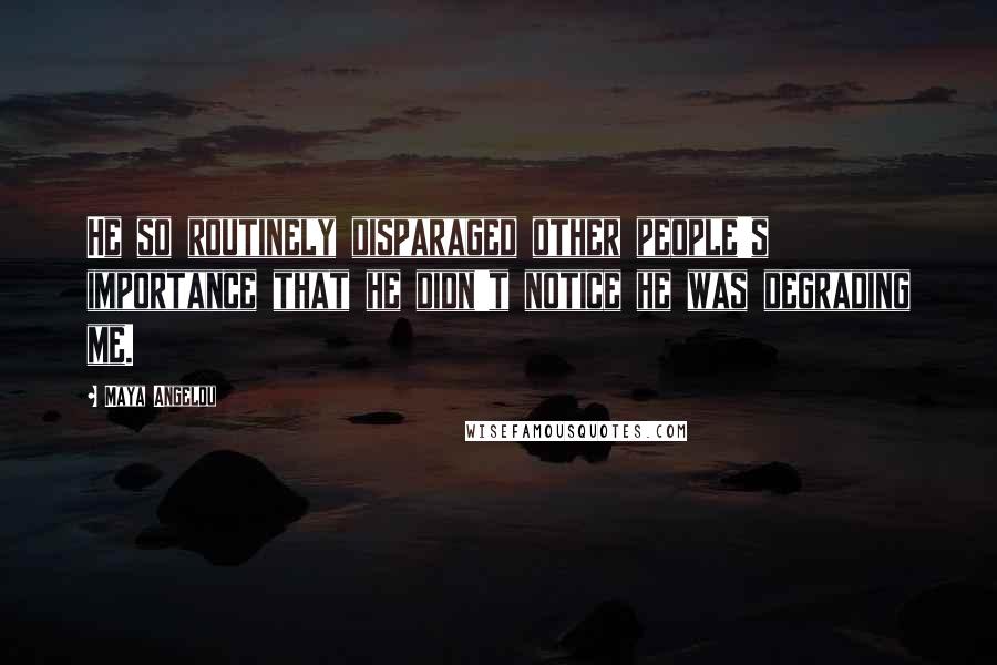 Maya Angelou Quotes: He so routinely disparaged other people's importance that he didn't notice he was degrading me.