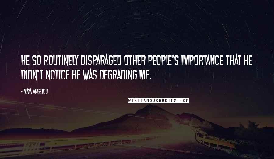 Maya Angelou Quotes: He so routinely disparaged other people's importance that he didn't notice he was degrading me.