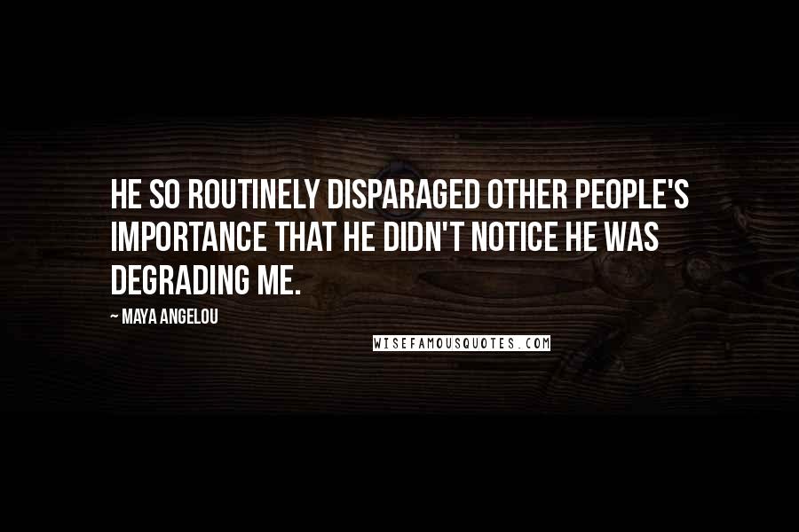 Maya Angelou Quotes: He so routinely disparaged other people's importance that he didn't notice he was degrading me.
