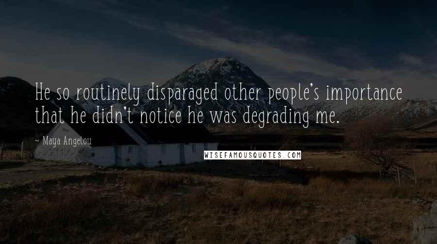 Maya Angelou Quotes: He so routinely disparaged other people's importance that he didn't notice he was degrading me.