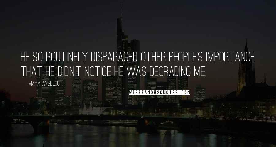 Maya Angelou Quotes: He so routinely disparaged other people's importance that he didn't notice he was degrading me.