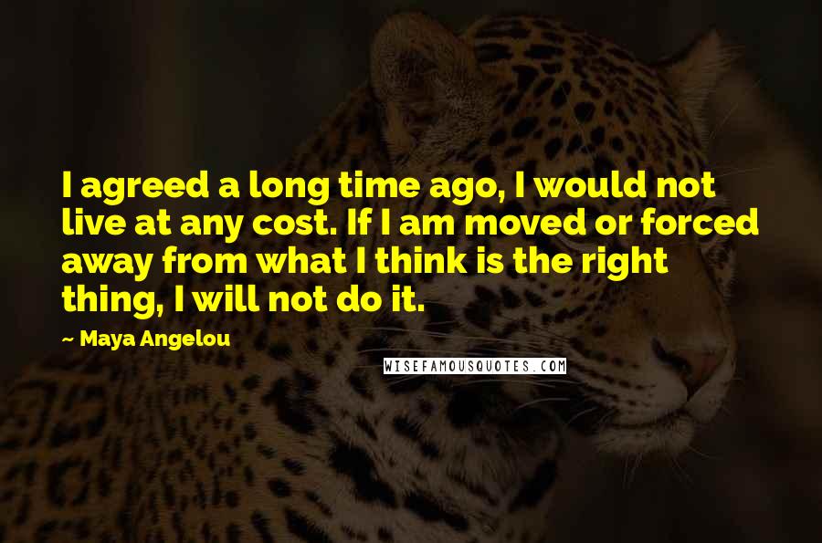 Maya Angelou Quotes: I agreed a long time ago, I would not live at any cost. If I am moved or forced away from what I think is the right thing, I will not do it.