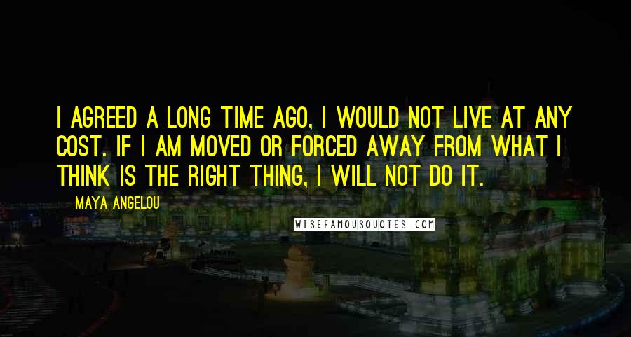 Maya Angelou Quotes: I agreed a long time ago, I would not live at any cost. If I am moved or forced away from what I think is the right thing, I will not do it.