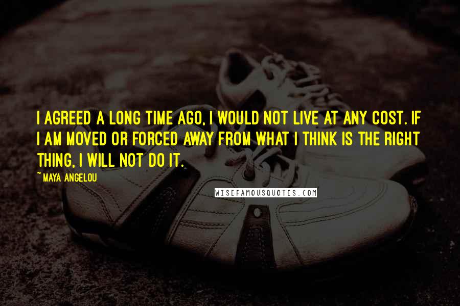 Maya Angelou Quotes: I agreed a long time ago, I would not live at any cost. If I am moved or forced away from what I think is the right thing, I will not do it.