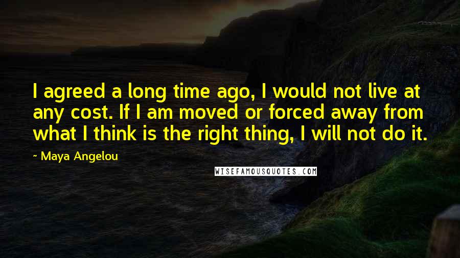 Maya Angelou Quotes: I agreed a long time ago, I would not live at any cost. If I am moved or forced away from what I think is the right thing, I will not do it.