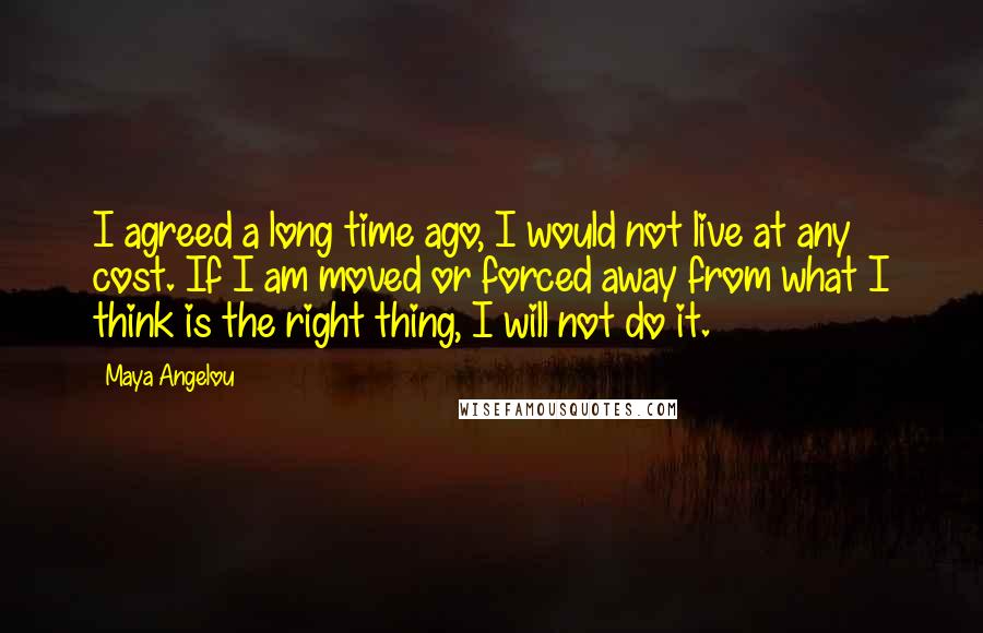 Maya Angelou Quotes: I agreed a long time ago, I would not live at any cost. If I am moved or forced away from what I think is the right thing, I will not do it.