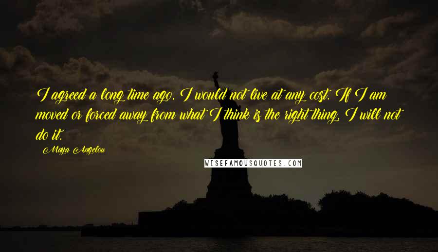 Maya Angelou Quotes: I agreed a long time ago, I would not live at any cost. If I am moved or forced away from what I think is the right thing, I will not do it.