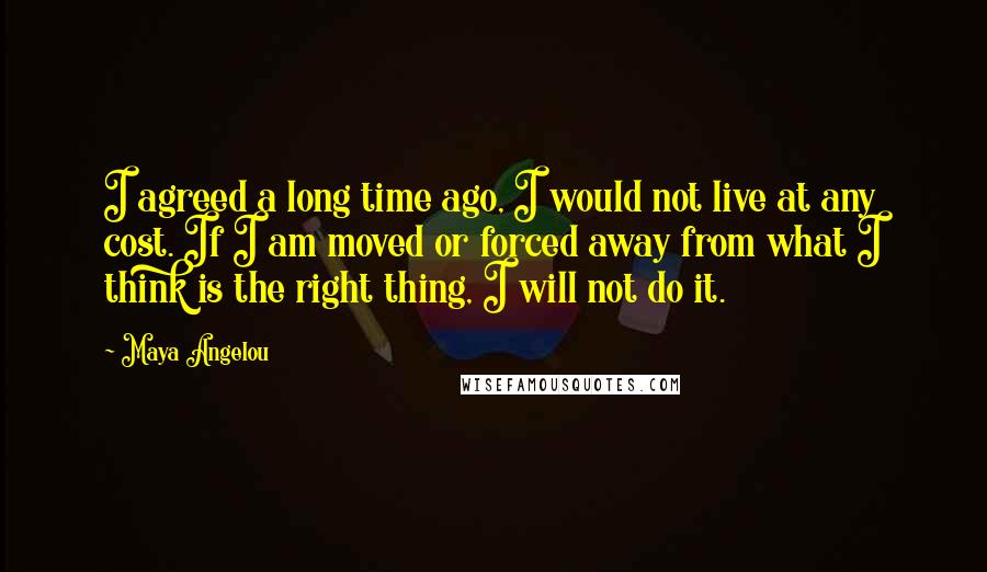 Maya Angelou Quotes: I agreed a long time ago, I would not live at any cost. If I am moved or forced away from what I think is the right thing, I will not do it.