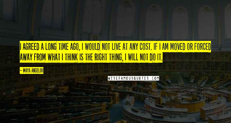 Maya Angelou Quotes: I agreed a long time ago, I would not live at any cost. If I am moved or forced away from what I think is the right thing, I will not do it.