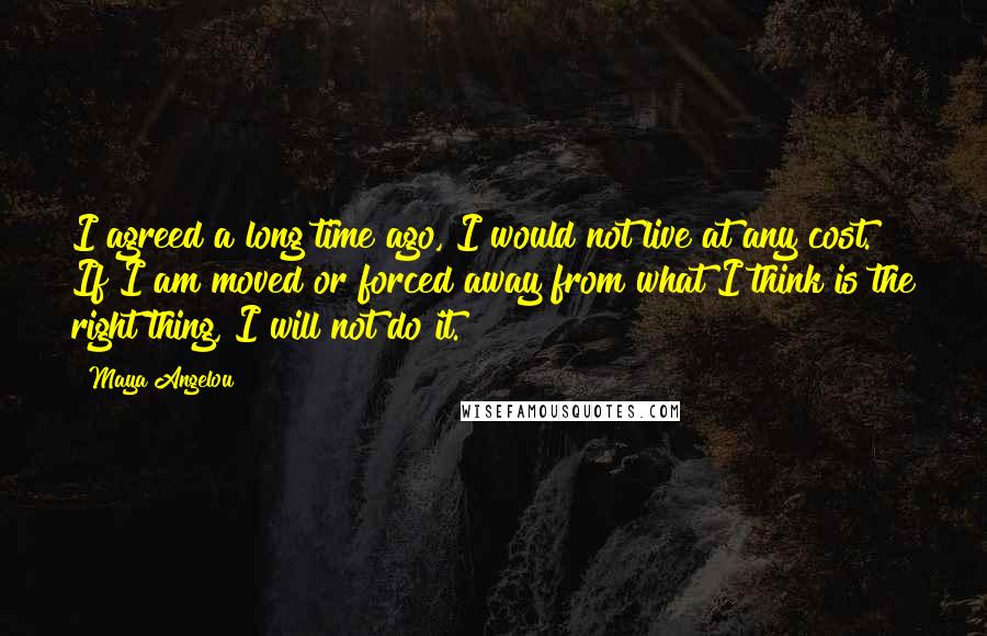 Maya Angelou Quotes: I agreed a long time ago, I would not live at any cost. If I am moved or forced away from what I think is the right thing, I will not do it.