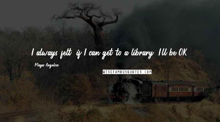 Maya Angelou Quotes: I always felt, if I can get to a library, I'll be OK.
