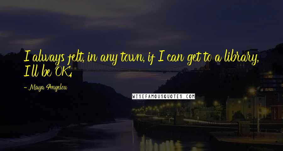 Maya Angelou Quotes: I always felt, in any town, if I can get to a library, I'll be OK.