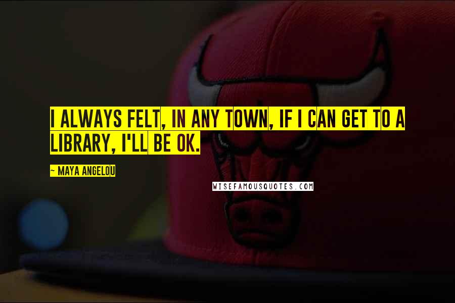 Maya Angelou Quotes: I always felt, in any town, if I can get to a library, I'll be OK.