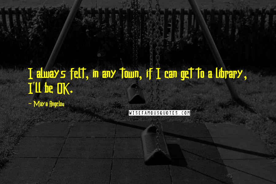 Maya Angelou Quotes: I always felt, in any town, if I can get to a library, I'll be OK.