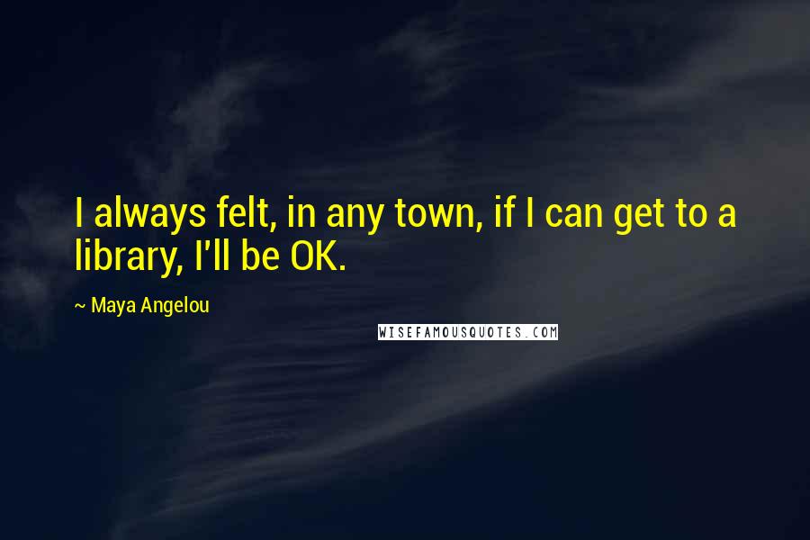 Maya Angelou Quotes: I always felt, in any town, if I can get to a library, I'll be OK.