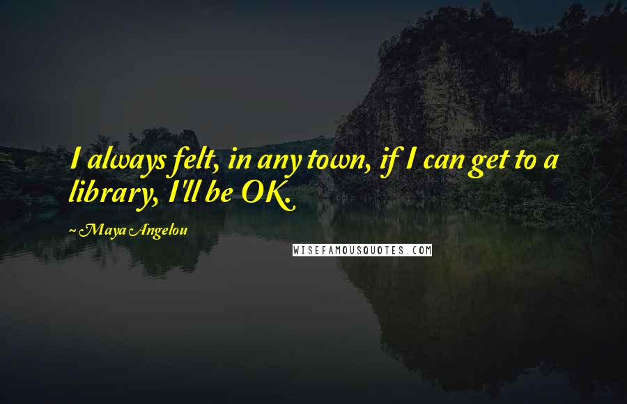 Maya Angelou Quotes: I always felt, in any town, if I can get to a library, I'll be OK.