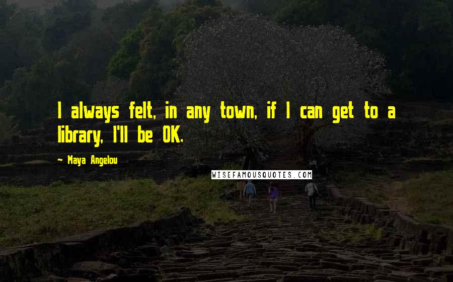 Maya Angelou Quotes: I always felt, in any town, if I can get to a library, I'll be OK.