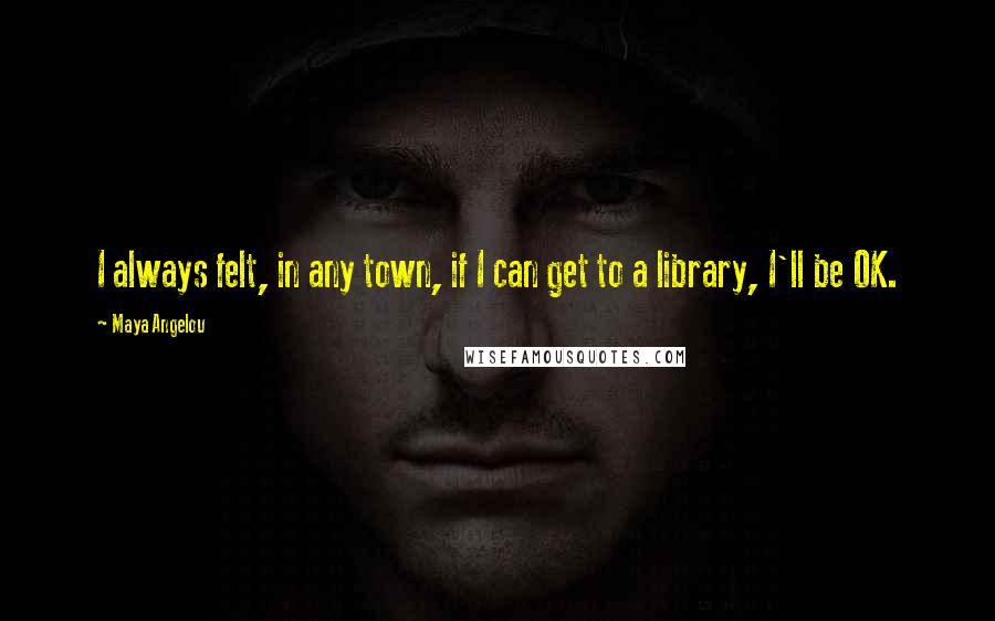 Maya Angelou Quotes: I always felt, in any town, if I can get to a library, I'll be OK.