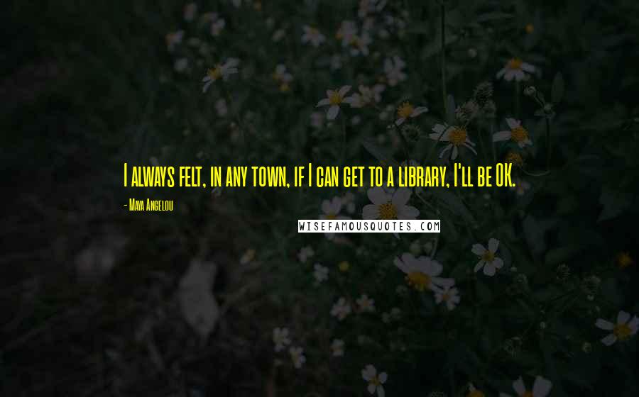 Maya Angelou Quotes: I always felt, in any town, if I can get to a library, I'll be OK.