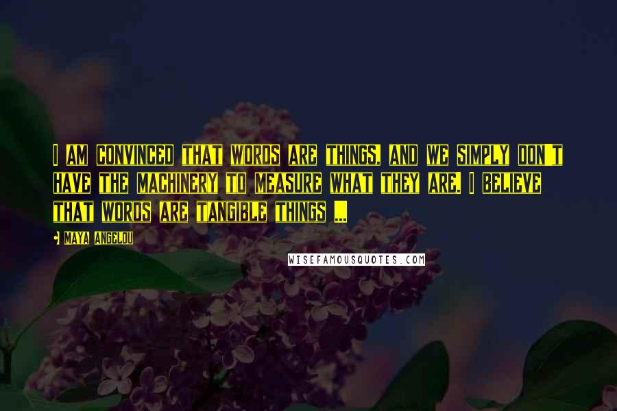 Maya Angelou Quotes: I am convinced that words are things, and we simply don't have the machinery to measure what they are. I believe that words are tangible things ...