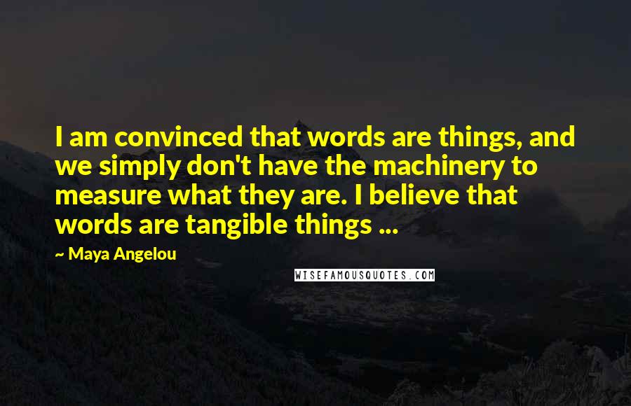 Maya Angelou Quotes: I am convinced that words are things, and we simply don't have the machinery to measure what they are. I believe that words are tangible things ...