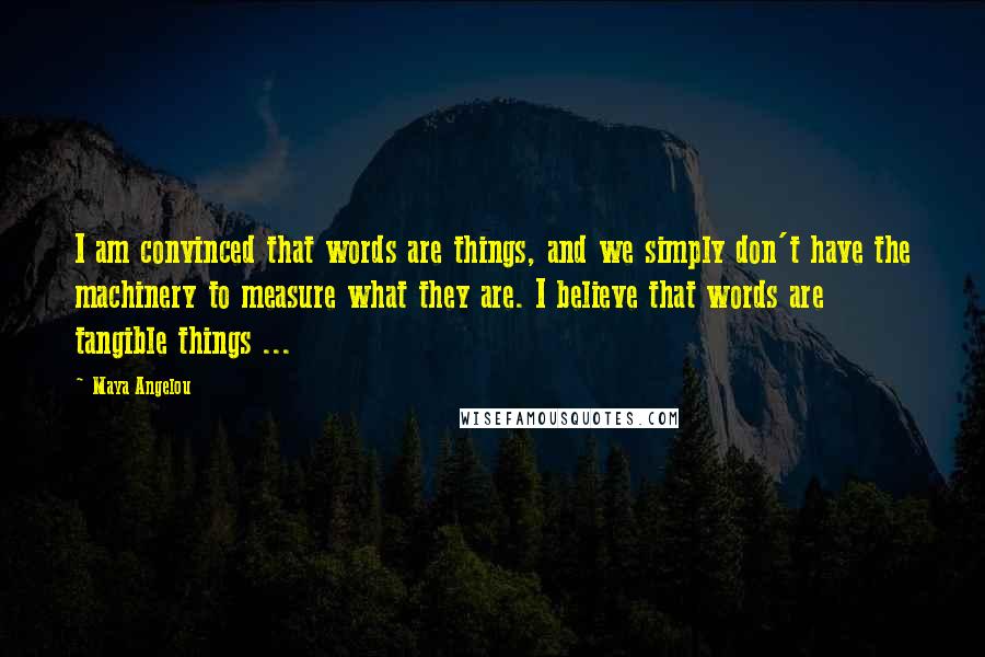 Maya Angelou Quotes: I am convinced that words are things, and we simply don't have the machinery to measure what they are. I believe that words are tangible things ...